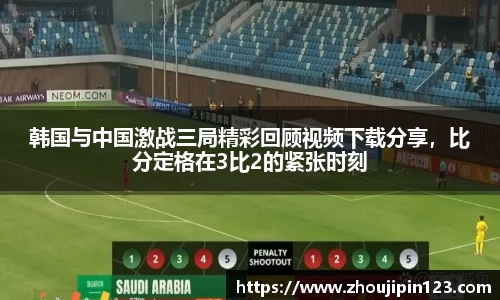 韩国与中国激战三局精彩回顾视频下载分享,比分定格在3比2的紧张时刻